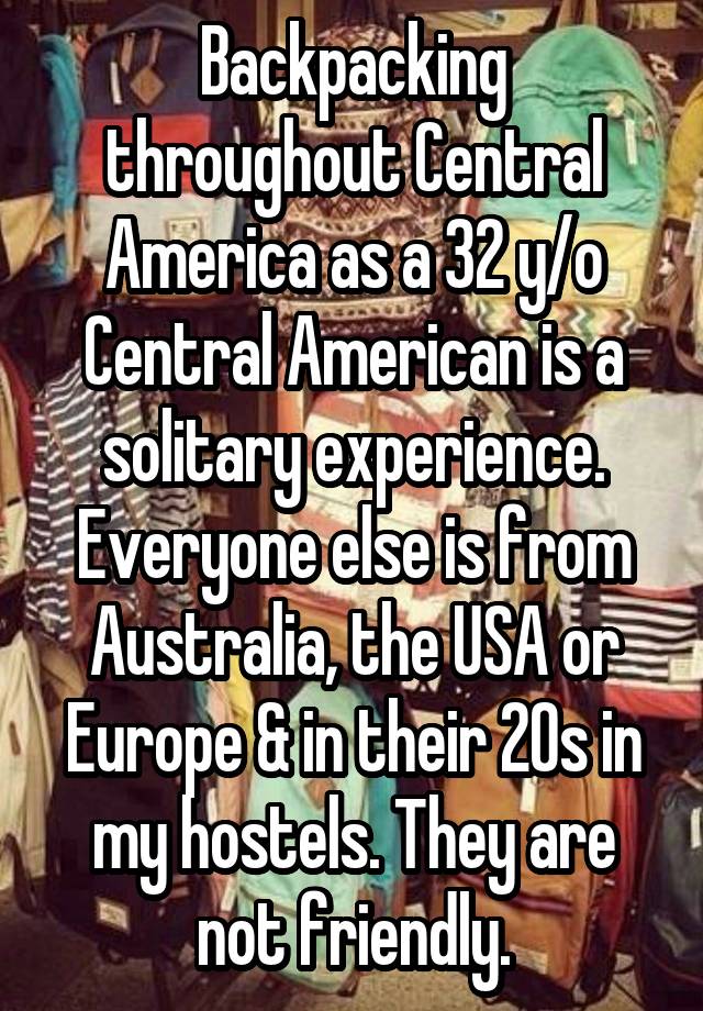 Backpacking throughout Central America as a 32 y/o Central American is a solitary experience. Everyone else is from Australia, the USA or Europe & in their 20s in my hostels. They are not friendly.