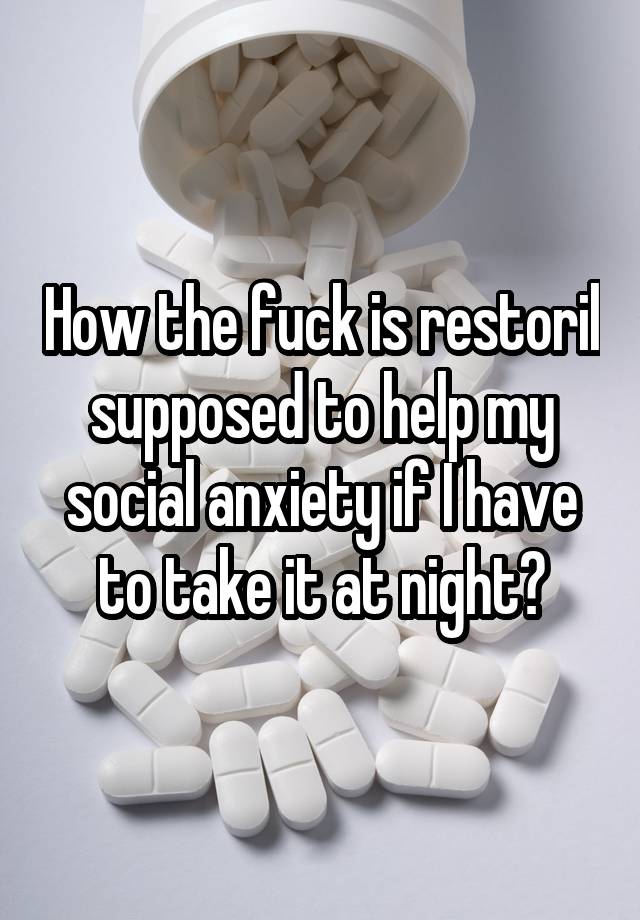 How the fuck is restoril supposed to help my social anxiety if I have to take it at night?