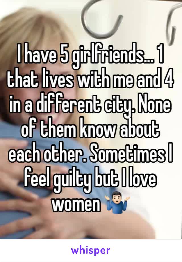 I have 5 girlfriends... 1 that lives with me and 4 in a different city. None of them know about each other. Sometimes I feel guilty but I love women 🤷🏻‍♂️