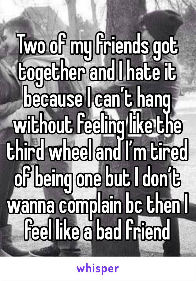 Two of my friends got together and I hate it because I can’t hang without feeling like the third wheel and I’m tired of being one but I don’t wanna complain bc then I feel like a bad friend