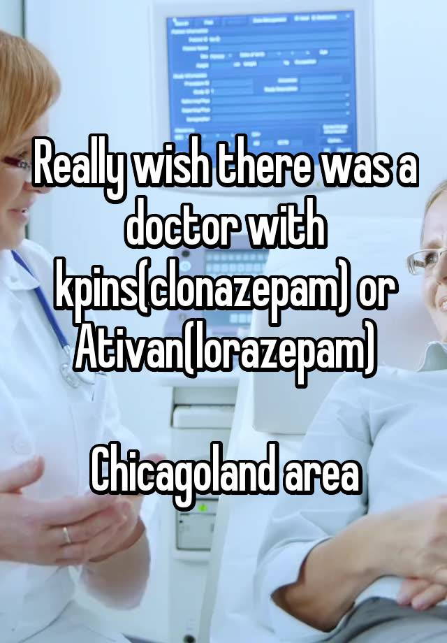 Really wish there was a doctor with kpins(clonazepam) or Ativan(lorazepam)

Chicagoland area