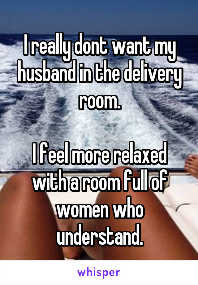 I really dont want my husband in the delivery room.

I feel more relaxed with a room full of women who understand.