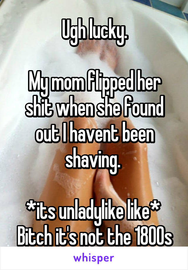 Ugh lucky.

My mom flipped her shit when she found out I havent been shaving. 

*its unladylike like* 
Bitch it's not the 1800s