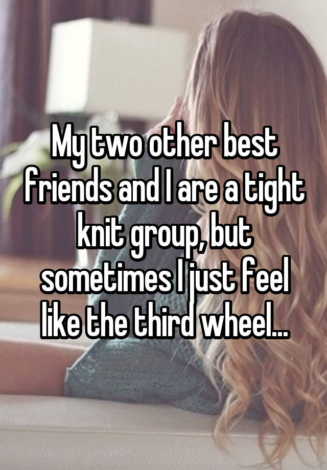 My two other best friends and I are a tight knit group, but sometimes I just feel like the third wheel...