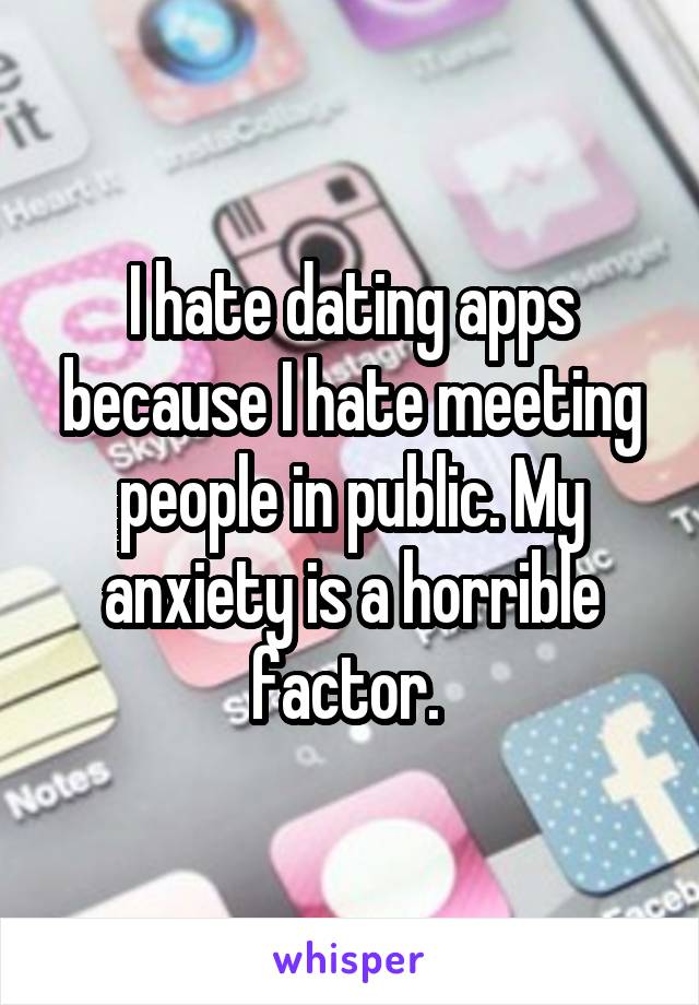 I hate dating apps because I hate meeting people in public. My anxiety is a horrible factor. 