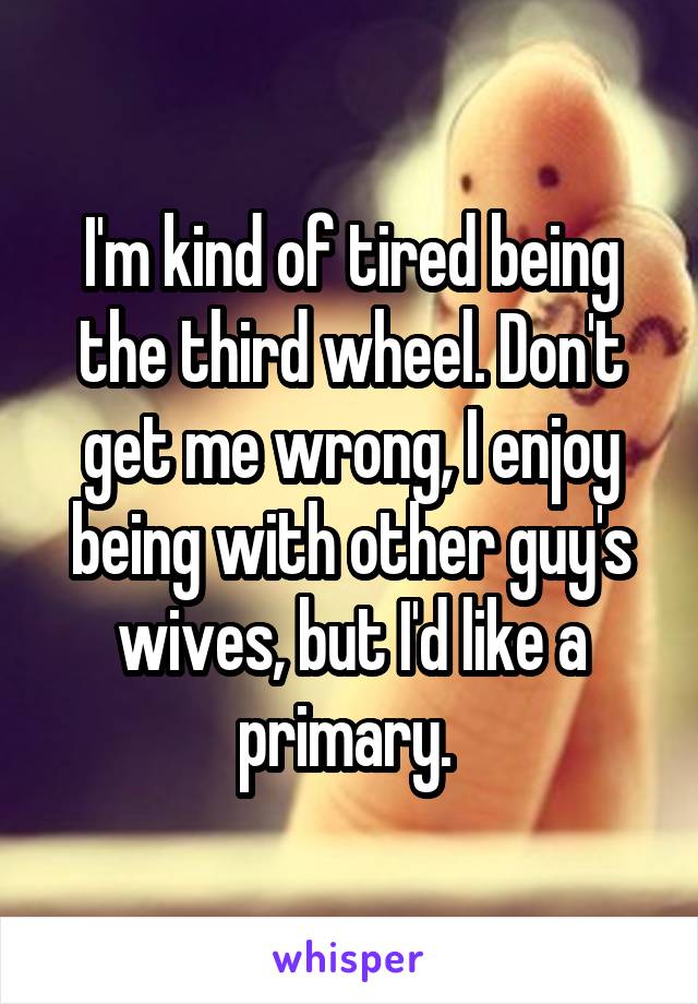 I'm kind of tired being the third wheel. Don't get me wrong, I enjoy being with other guy's wives, but I'd like a primary. 