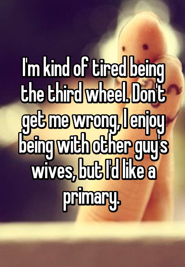 I'm kind of tired being the third wheel. Don't get me wrong, I enjoy being with other guy's wives, but I'd like a primary. 