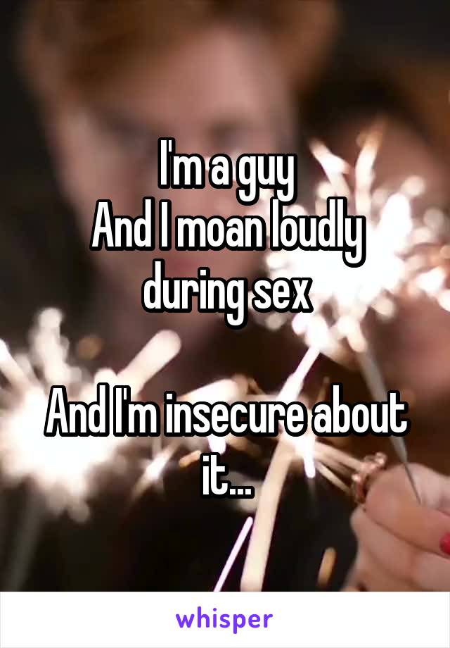 I'm a guy
And I moan loudly during sex

And I'm insecure about it...