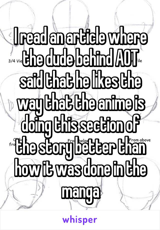 I read an article where the dude behind AOT said that he likes the way that the anime is doing this section of the story better than how it was done in the manga