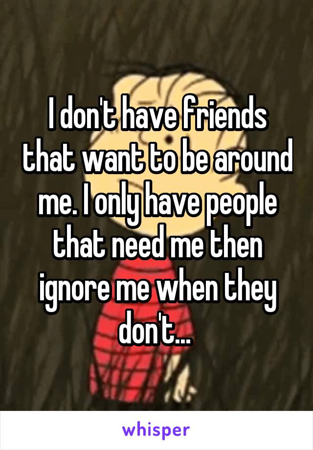 I don't have friends that want to be around me. I only have people that need me then ignore me when they don't... 