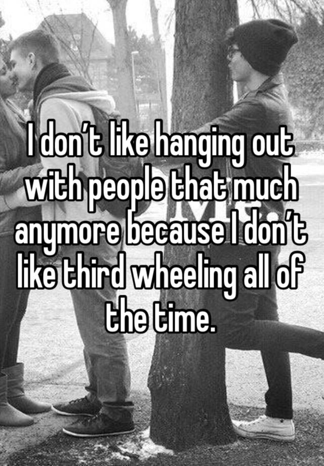 I don’t like hanging out with people that much anymore because I don’t like third wheeling all of the time.