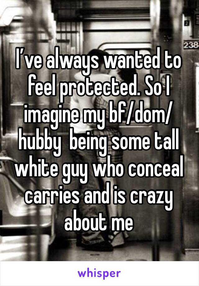 I’ve always wanted to feel protected. So I imagine my bf/dom/hubby  being some tall white guy who conceal carries and is crazy about me 