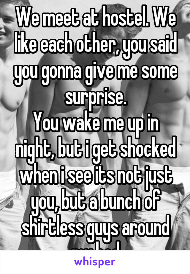 We meet at hostel. We like each other, you said you gonna give me some surprise.
You wake me up in night, but i get shocked when i see its not just you, but a bunch of shirtless guys around my bed