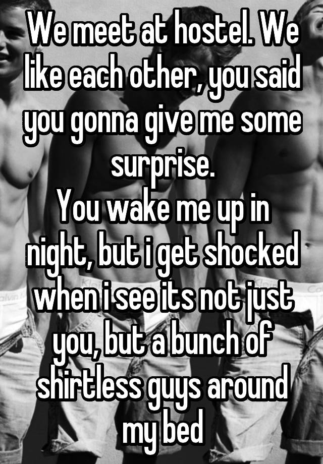 We meet at hostel. We like each other, you said you gonna give me some surprise.
You wake me up in night, but i get shocked when i see its not just you, but a bunch of shirtless guys around my bed