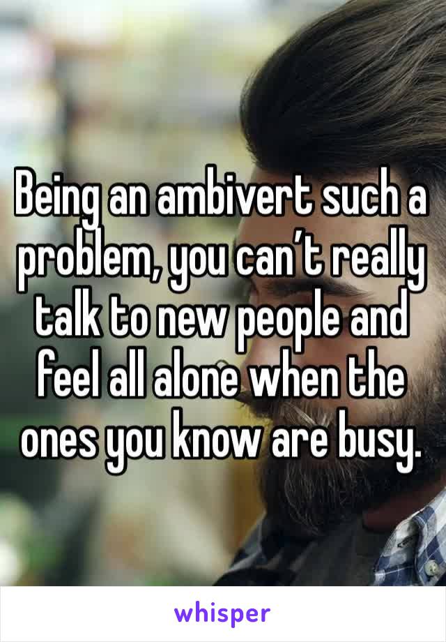 Being an ambivert such a problem, you can’t really talk to new people and feel all alone when the ones you know are busy. 