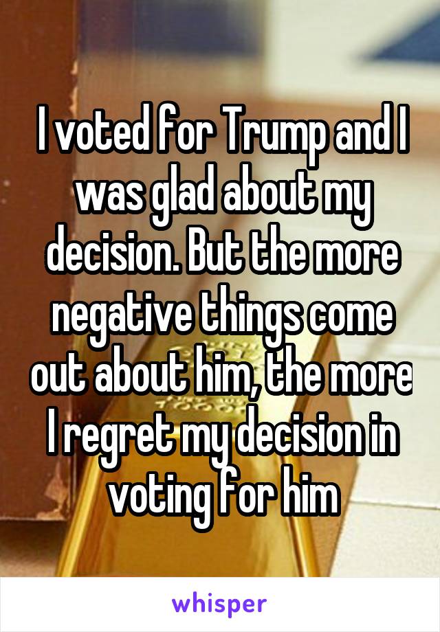 I voted for Trump and I was glad about my decision. But the more negative things come out about him, the more I regret my decision in voting for him
