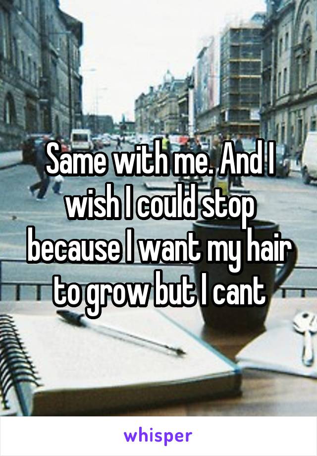 Same with me. And I wish I could stop because I want my hair to grow but I cant