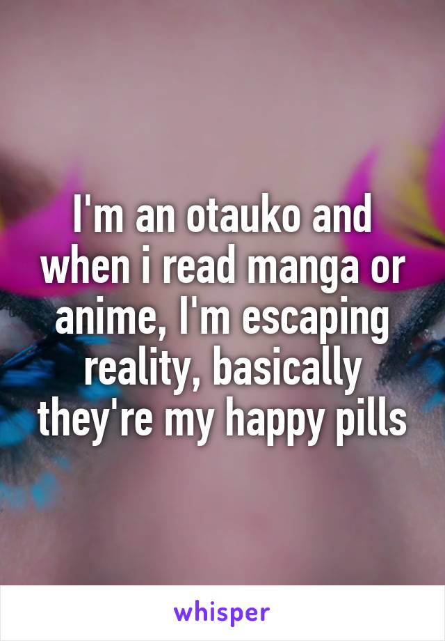 I'm an otauko and when i read manga or anime, I'm escaping reality, basically they're my happy pills