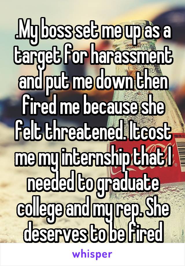 .My boss set me up as a target for harassment and put me down then fired me because she felt threatened. Itcost me my internship that I needed to graduate college and my rep. She deserves to be fired