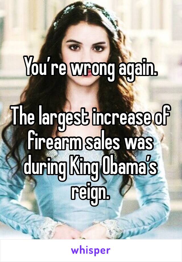 You’re wrong again.

The largest increase of firearm sales was during King Obama’s reign.