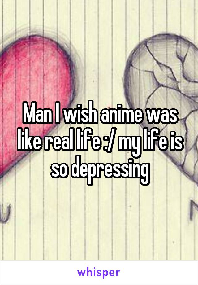 Man I wish anime was like real life :/ my life is so depressing