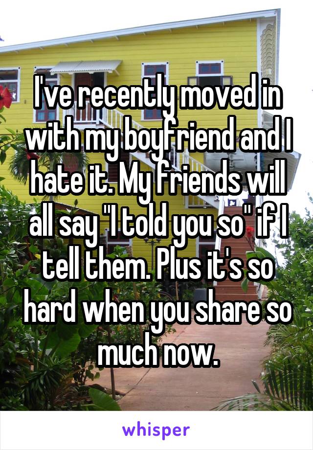I've recently moved in with my boyfriend and I hate it. My friends will all say "I told you so" if I tell them. Plus it's so hard when you share so much now.