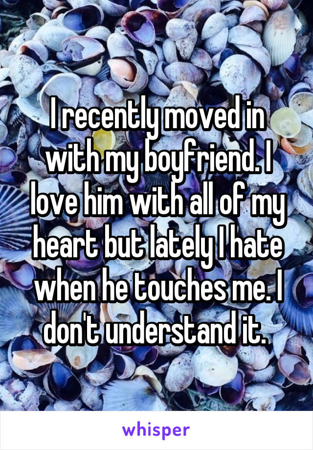 I recently moved in with my boyfriend. I love him with all of my heart but lately I hate when he touches me. I don't understand it. 