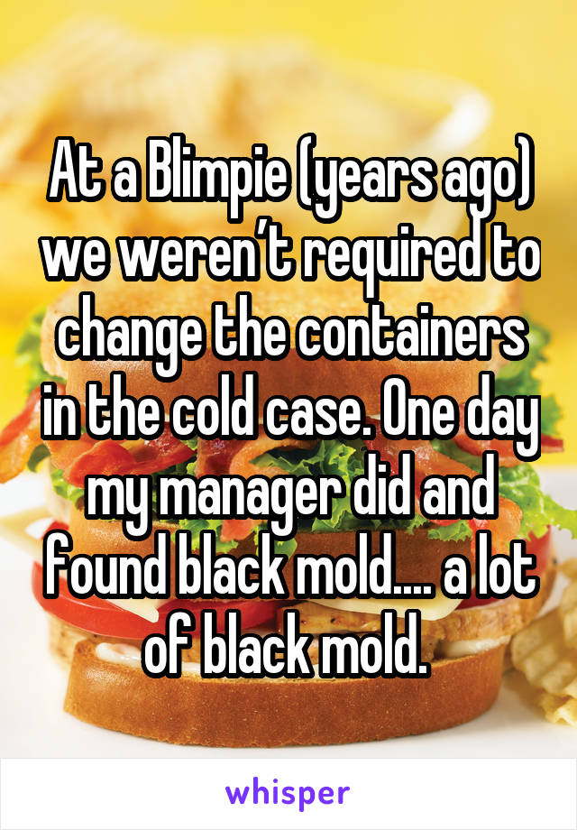 At a Blimpie (years ago) we weren’t required to change the containers in the cold case. One day my manager did and found black mold.... a lot of black mold. 