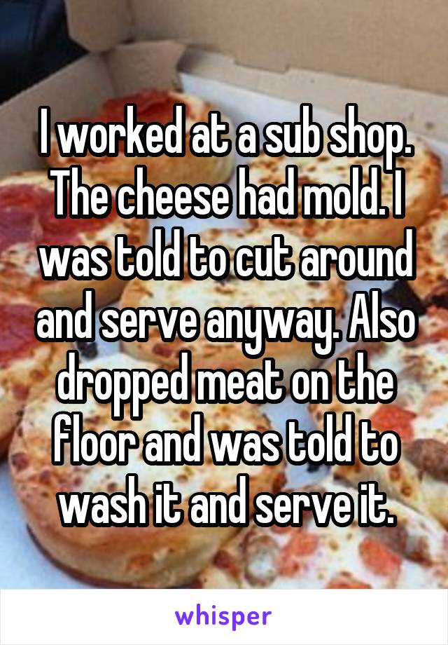 I worked at a sub shop. The cheese had mold. I was told to cut around and serve anyway. Also dropped meat on the floor and was told to wash it and serve it.