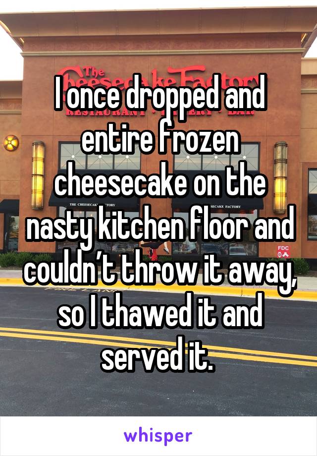 I once dropped and entire frozen cheesecake on the nasty kitchen floor and couldn’t throw it away, so I thawed it and served it. 