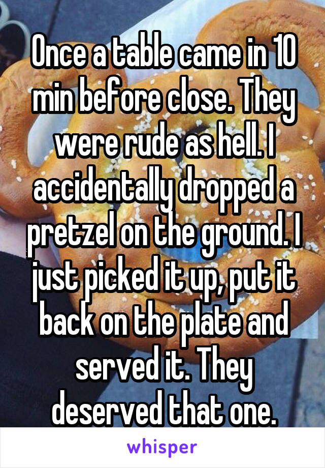 Once a table came in 10 min before close. They were rude as hell. I accidentally dropped a pretzel on the ground. I just picked it up, put it back on the plate and served it. They deserved that one.
