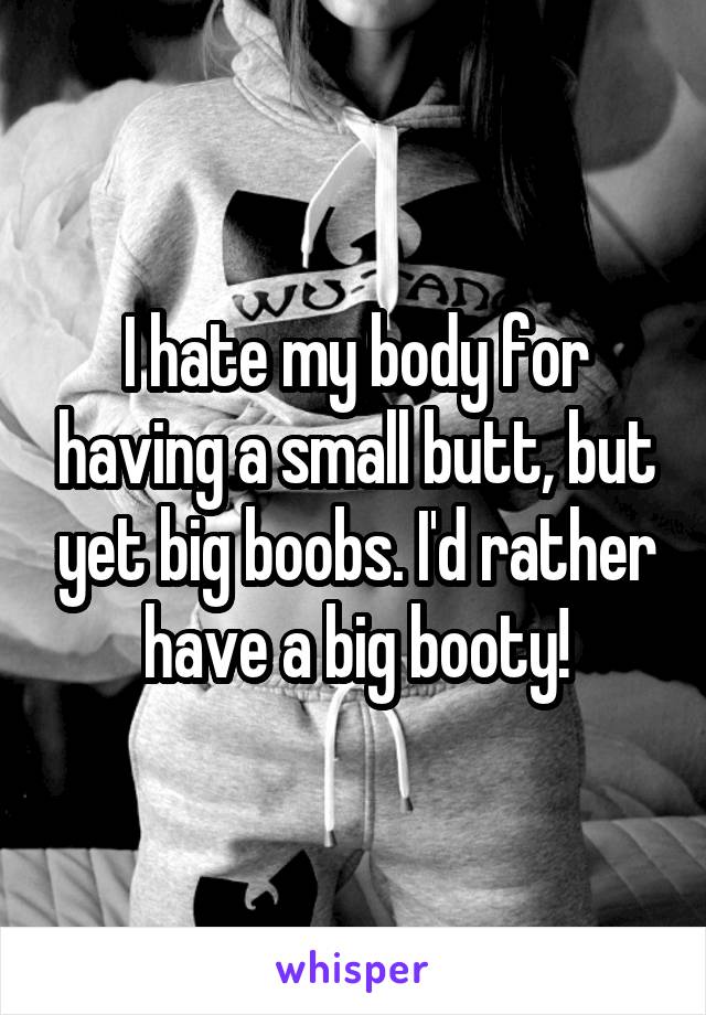 I hate my body for having a small butt, but yet big boobs. I'd rather have a big booty!