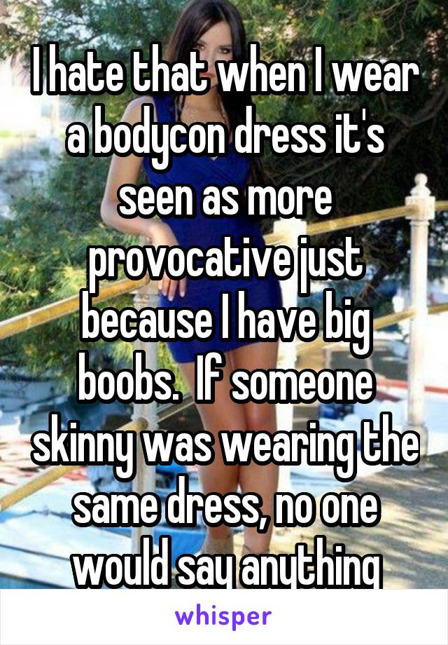 I hate that when I wear a bodycon dress it's seen as more provocative just because I have big boobs.  If someone skinny was wearing the same dress, no one would say anything