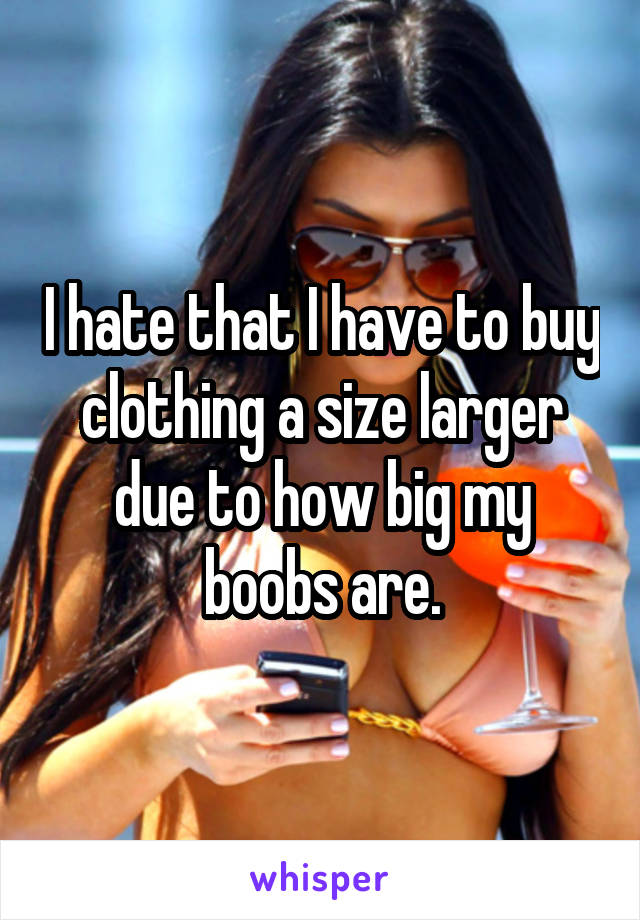 I hate that I have to buy clothing a size larger due to how big my boobs are.