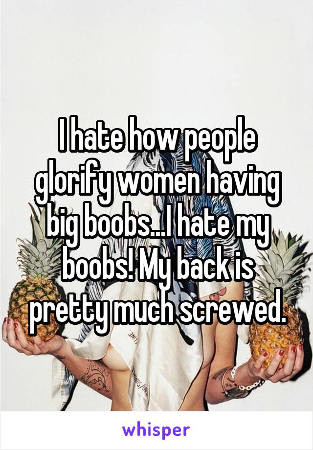 I hate how people glorify women having big boobs...I hate my boobs! My back is pretty much screwed.