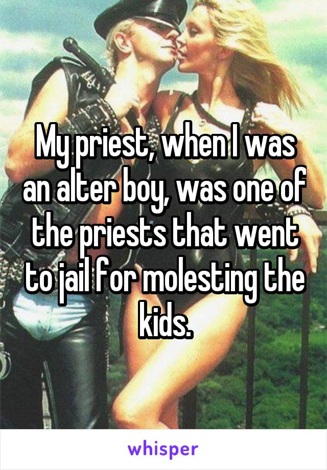 My priest, when I was an alter boy, was one of the priests that went to jail for molesting the kids.