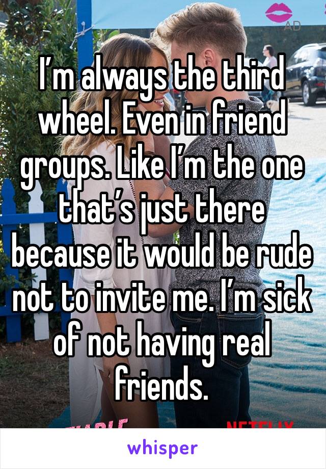 I’m always the third wheel. Even in friend groups. Like I’m the one that’s just there because it would be rude not to invite me. I’m sick of not having real friends. 