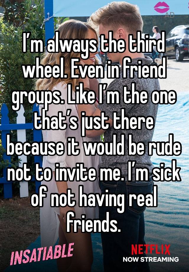 I’m always the third wheel. Even in friend groups. Like I’m the one that’s just there because it would be rude not to invite me. I’m sick of not having real friends. 