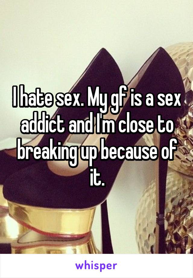 I hate sex. My gf is a sex addict and I'm close to breaking up because of it.