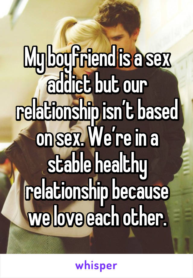 My boyfriend is a sex addict but our relationship isn’t based on sex. We’re in a stable healthy relationship because we love each other.