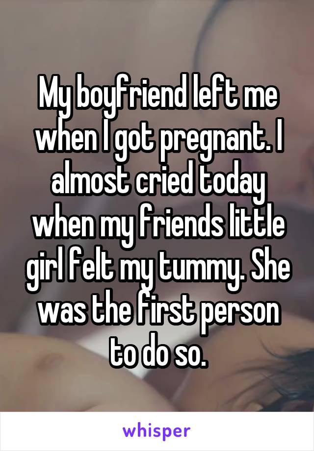 My boyfriend left me when I got pregnant. I almost cried today when my friends little girl felt my tummy. She was the first person to do so.