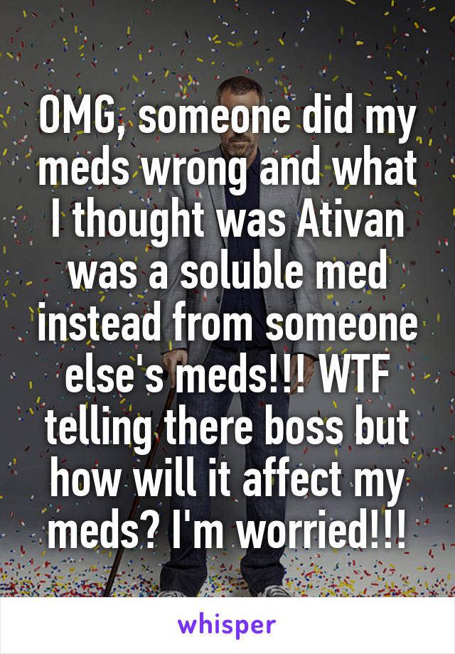 OMG, someone did my meds wrong and what I thought was Ativan was a soluble med instead from someone else's meds!!! WTF telling there boss but how will it affect my meds? I'm worried!!!