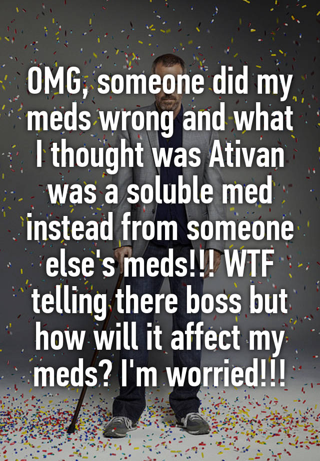 OMG, someone did my meds wrong and what I thought was Ativan was a soluble med instead from someone else's meds!!! WTF telling there boss but how will it affect my meds? I'm worried!!!