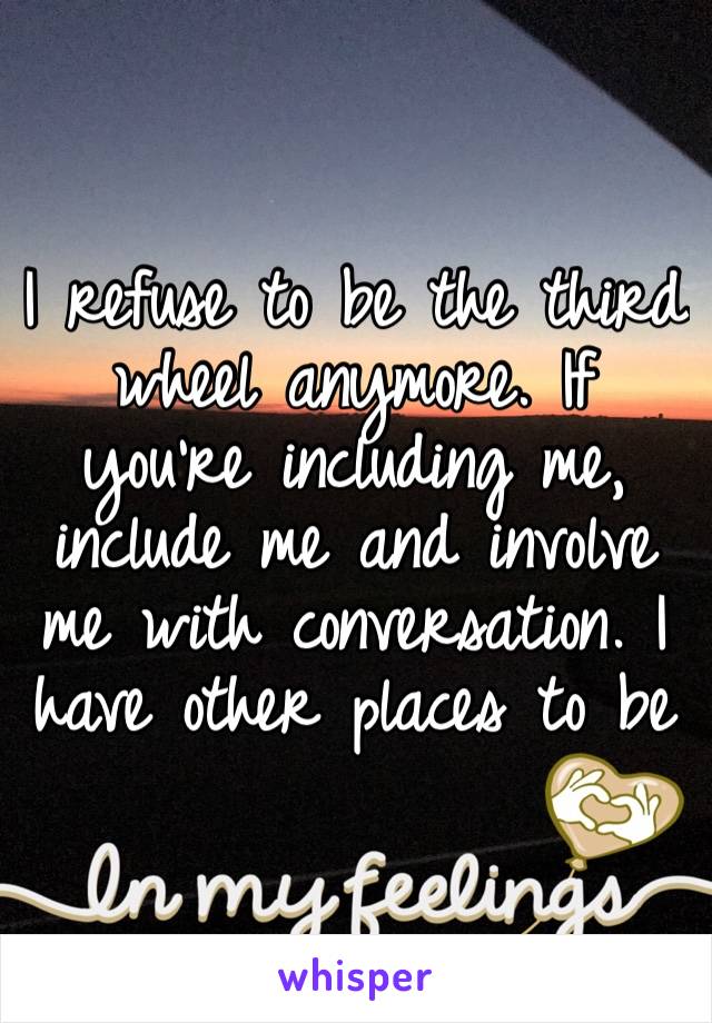 I refuse to be the third wheel anymore. If you’re including me, include me and involve me with conversation. I have other places to be 