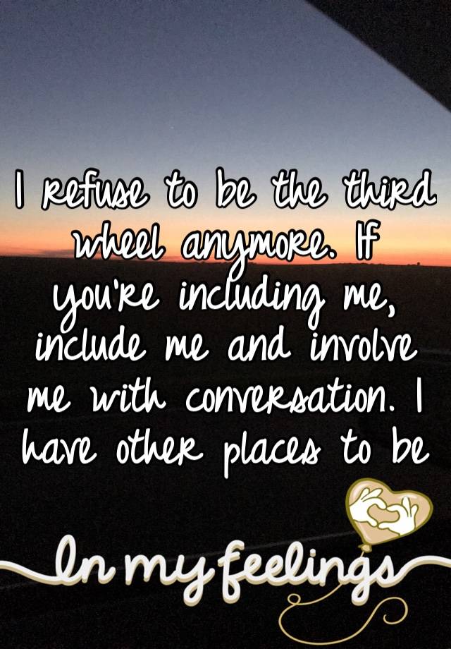 I refuse to be the third wheel anymore. If you’re including me, include me and involve me with conversation. I have other places to be 