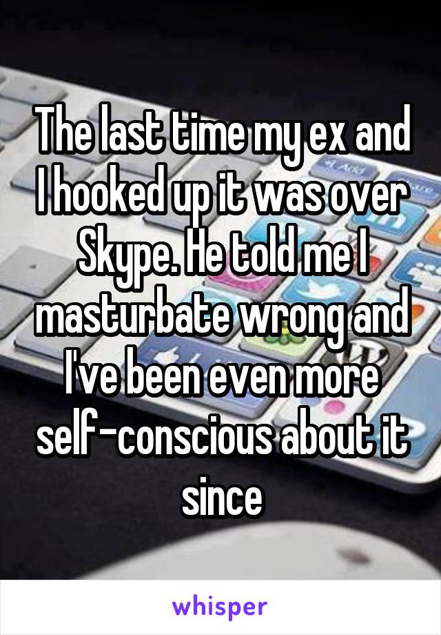 The last time my ex and I hooked up it was over Skype. He told me I masturbate wrong and I've been even more self-conscious about it since