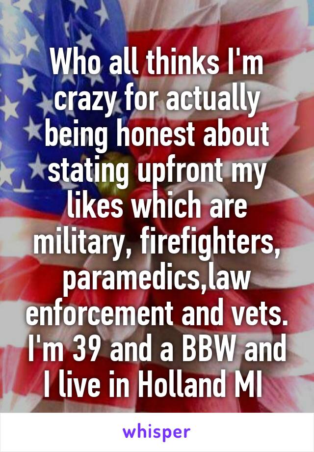 Who all thinks I'm crazy for actually being honest about stating upfront my likes which are military, firefighters, paramedics,law enforcement and vets. I'm 39 and a BBW and I live in Holland MI 