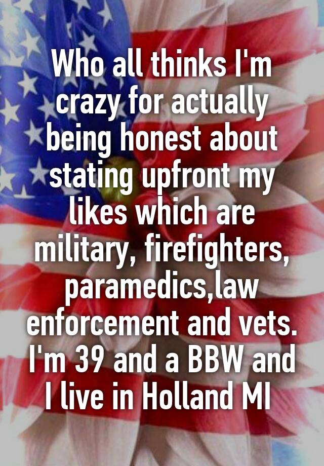 Who all thinks I'm crazy for actually being honest about stating upfront my likes which are military, firefighters, paramedics,law enforcement and vets. I'm 39 and a BBW and I live in Holland MI 