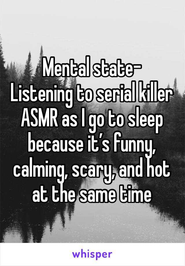 Mental state-
Listening to serial killer ASMR as I go to sleep because it’s funny, calming, scary, and hot at the same time