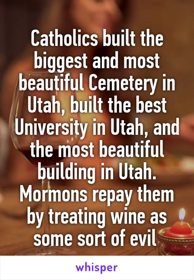 Catholics built the biggest and most beautiful Cemetery in Utah, built the best University in Utah, and the most beautiful building in Utah. Mormons repay them by treating wine as some sort of evil 